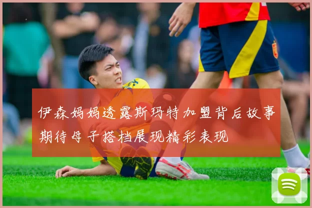 伊森妈妈透露斯玛特加盟背后故事期待母子搭档展现精彩表现